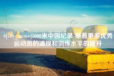 阿拉善盟5000米中国纪录-随着更多优秀运动员的涌现和训练水平的提升
