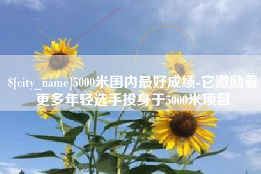 阿拉善盟5000米国内最好成绩-它激励着更多年轻选手投身于5000米项目