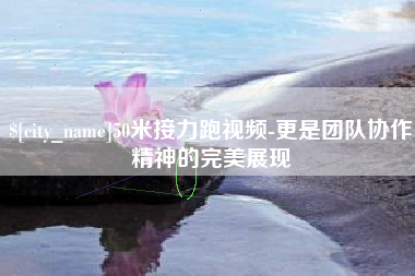 阿拉善盟50米接力跑视频-更是团队协作精神的完美展现
