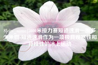 阿拉善盟5000米接力赛短道速滑一圈多少米啊-短道速滑作为一项极具观赏性和竞技性的冰上运动