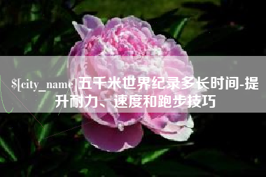 阿拉善盟五千米世界纪录多长时间-提升耐力、速度和跑步技巧
