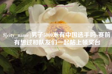 阿拉善盟男子5000米有中国选手吗-赛前有想过和队友们一起站上领奖台