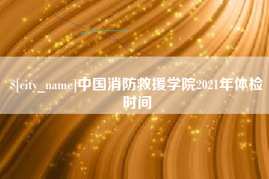 阿拉善盟中国消防救援学院2021年体检时间