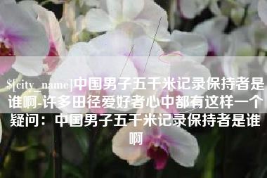 阿拉善盟中国男子五千米记录保持者是谁啊-许多田径爱好者心中都有这样一个疑问：中国男子五千米记录保持者是谁啊