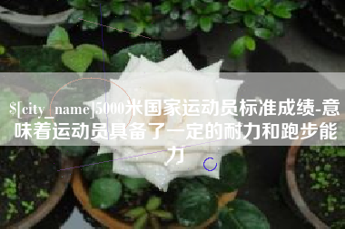阿拉善盟5000米国家运动员标准成绩-意味着运动员具备了一定的耐力和跑步能力