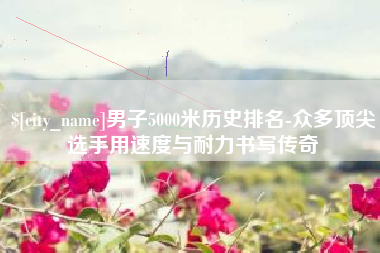 阿拉善盟男子5000米历史排名-众多顶尖选手用速度与耐力书写传奇