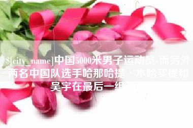 阿拉善盟中国5000米男子运动员-而另外两名中国队选手哈那哈提·木哈买提和吴宇在最后一组出场